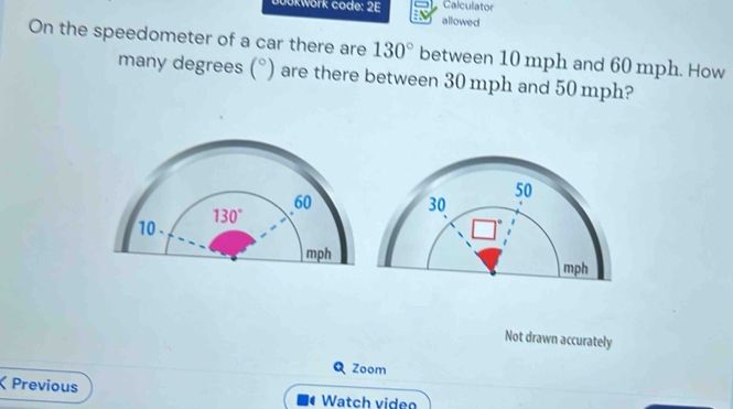 Calculator
0ükwörk code: 2E allowed
On the speedometer of a car there are 130° between 10 mph and 60 mph. How
many degrees (^circ ) are there between 30 mph and 50 mph?
Not drawn accurately
Zoom
ζ Previous Watch video