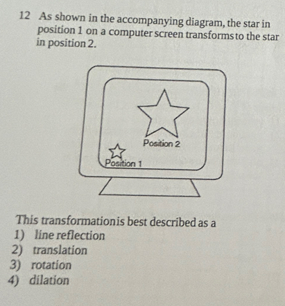 As shown in the accompanying diagram, the star in
position 1 on a computer screen transforms to the star
in position 2.
This transformationis best described as a
1) line reflection
2) translation
3) rotation
4) dilation