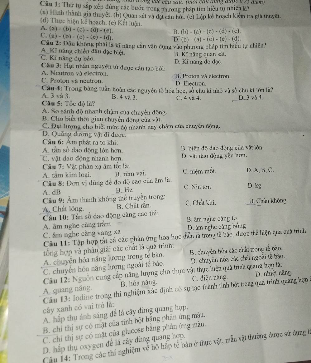 nai trong các câu sau: (moi cầu đung được 0,25 điểm)
Câu 1: Thứ tự sắp xếp đúng các bước trong phương pháp tìm hiểu tự nhiên là?
(a) Hình thành giả thuyết. (b) Quan sát và đặt câu hỏi. (c) Lập kế hoạch kiểm tra giả thuyết.
(d) Thực hiện kế hoạch. (e) Kết luận.
A. (a) - (b) - (c) - (d) - (e).
B. (b) - (a) - (c) - (d) - (e).
C. (a) - (b) - (c) - (e) - (d).
D. (b) - (a) - (c) - (e) - (d).
Câu 2: Đầu không phải là kĩ năng cần vận dụng vào phương pháp tìm hiểu tự nhiên?
A. Kĩ năng chiến đầu đặc biệt. B. Kĩ năng quan sát.
C. Kĩ năng dự báo. D. Kĩ năng đo đạc.
Câu 3: Hạt nhân nguyên tử được cấu tạo bởi:
A. Neutron và electron. B. Proton và electron.
C. Proton và neutron. D. Electron.
Cầu 4: Trong bảng tuần hoàn các nguyên tố hóa học, số chu kì nhỏ và số chu kì lớn là?
A. 3 và 3. B. 4 và 3. C. 4 và 4. D. 3 và 4.
Câu 5: Tốc độ là?
A. So sánh độ nhanh chậm của chuyển động.
B. Cho biết thời gian chuyển động của vật.
C. Đại lượng cho biết mức độ nhanh hay chậm của chuyển động.
D. Quãng đường vật đi được.
Câu 6: Âm phát ra to khi:
A. tần số dao động lớn hơn. B. biên độ dao động của vật lớn.
C. vật dao động nhanh hơn. D. vật dao động yểu hơn.
Câu 7: Vật phản xạ âm tốt là:
A. tấm kim loại. B. rèm vải. C. niệm mốt. D. A, B, C.
Câu 8: Đơn vị dùng để đo độ cao của âm là:
C. Niu tơn
A. dB B. Hz D. kg
Câu 9: Âm thanh không thể truyền trong: D. Chân không.
A. Chất lỏng. B. Chất rắn.
C. Chất khí.
Cầu 10: Tần số dao động càng cao thì:
A. âm nghe càng trầm B. âm nghe càng to
C. âm nghe càng vang xa D. âm nghe càng bống
Câu 11: Tập hợp tất cả các phản ứng hóa học diễn ra trong tế bào, được thể hiện qua quá trình
tổng hợp và phân giải các chất là quá trình:
A. chuyển hóa năng lượng trong tế bào.  B. chuyển hóa các chất trong tế bào.
C. chuyển hóa năng lượng ngoài tế bào. D. chuyển hóa các chất ngoài tế bào.
Câu 12: Nguồn cung cấp năng lượng cho thực vật thực hiện quá trình quang hợp là:
C. điện năng. D. nhiệt năng.
A. quang năng. B. hóa năng.
Câu 13: Iodine trong thí nghiệm xác định có sự tạo thành tinh bột trong quá trình quang hợp ở
cây xanh có vai trò là:
A. hấp thụ ánh sáng để lá cây dừng quang hợp.
B. chỉ thị sự có mặt của tinh bột bằng phản ứng màu.
C. chỉ thị sự có mặt của glucose bằng phản ứng màu.
D. hấp thụ oxygen đề lá cây dừng quang hợp.
Câu 14: Trong các thí nghiệm về hô hấp tế bào ở thực vật, mẫu vật thường được sử dụng là