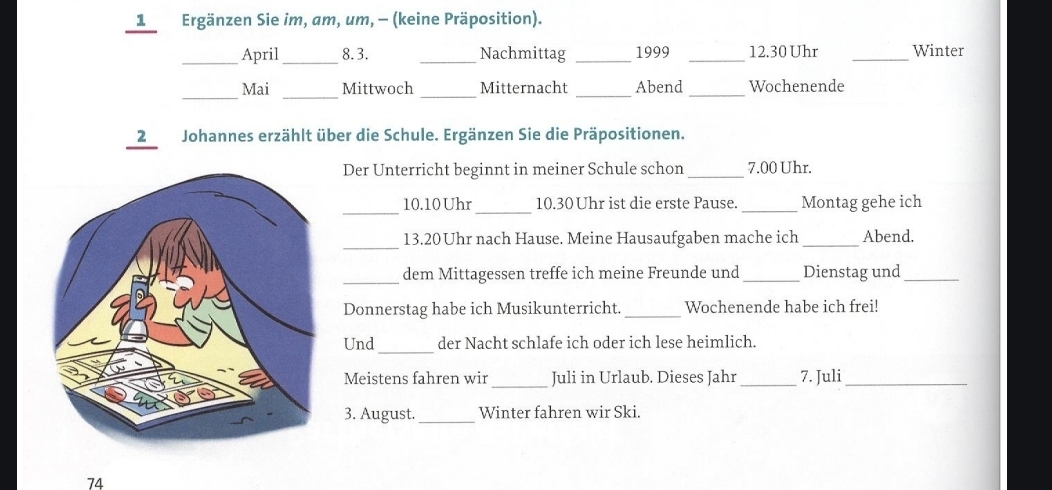 Ergänzen Sie im, am, um, - (keine Präposition). 
_April_ 8.3. _Nachmittag _1999 _ 12.30 Uhr _Winter 
__ 
_ 
Mai Mittwoch Mitternacht _Abend _Wochenende 
12 Johannes erzählt über die Schule. Ergänzen Sie die Präpositionen. 
Der Unterricht beginnt in meiner Schule schon _ 7.00 Uhr. 
_ 
_ 
10. 10 Uhr 10.30 Uhr ist die erste Pause. _Montag gehe ich 
_ 
13. 20 Uhr nach Hause. Meine Hausaufgaben mache ich _Abend. 
_ 
dem Mittagessen treffe ich meine Freunde und _Dienstag und_ 
Donnerstag habe ich Musikunterricht._ Wochenende habe ich frei! 
Und_ der Nacht schlafe ich oder ich lese heimlich. 
_ 
Meistens fahren wir Juli in Urlaub. Dieses Jahr _7. Juli_ 
3. August. _Winter fahren wir Ski. 
74