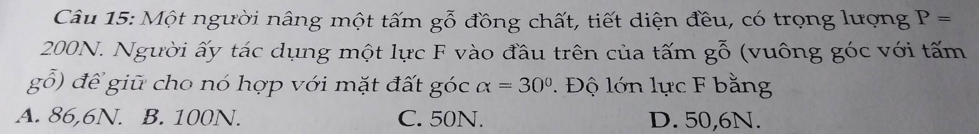 Một người nâng một tấm gỗ đồng chất, tiết diện đều, có trọng lượng P=
200N. Người ấy tác dụng một lực F vào đầu trên của tấm gwidehat O ((vuông góc với tấm
g0) để gi cho nó hợp với mặt đất góc alpha =30°. Độ lớn lực F bằng
A. 86,6N. B. 100N. C. 50N. D. 50,6N.