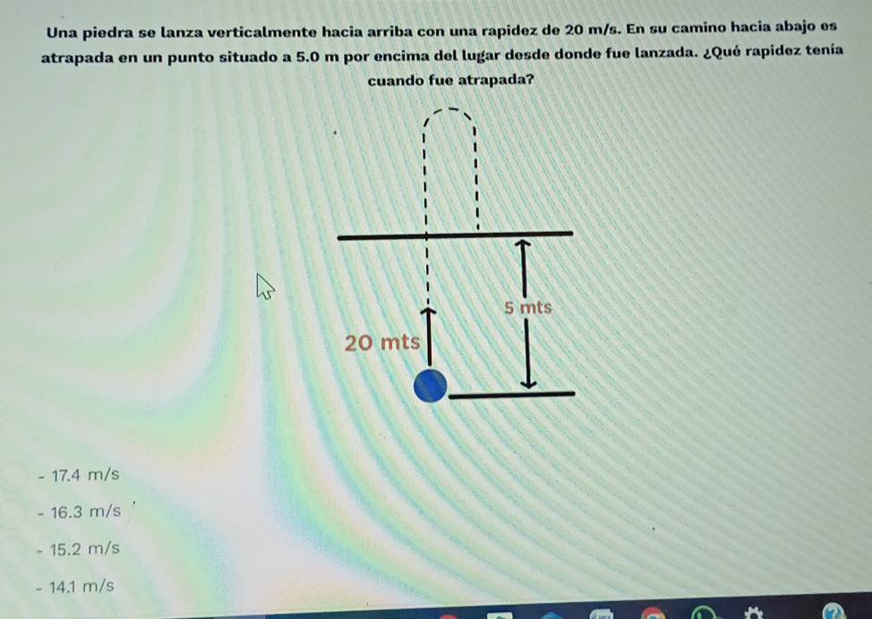 Una piedra se lanza verticalmente hacia arriba con una rapidez de 20 m/s. En su camino hacia abajo es
atrapada en un punto situado a 5.0 m por encima del lugar desde donde fue lanzada. ¿Qué rapidez tenía
cuando fue atrapada?
- 17.4 m/s
- 16.3 m/s
- 15.2 m/s
- 14.1 m/s