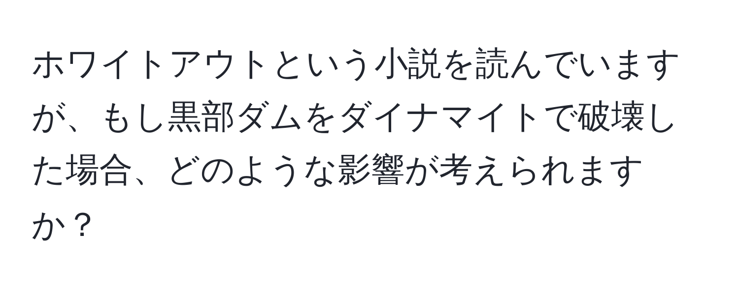 ホワイトアウトという小説を読んでいますが、もし黒部ダムをダイナマイトで破壊した場合、どのような影響が考えられますか？