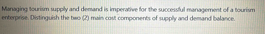 Managing tourism supply and demand is imperative for the successful management of a tourism 
enterprise. Distinguish the two (2) main cost components of supply and demand balance.