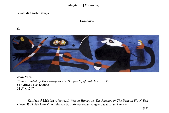 Bahagian B [30 markah] 
Jawab dua soalan sahaja. 
Gambar 5 
5. 
Joan Miro 
Women Hunted by The Passage of The Dragon-Fly of Bad Omen, 1938 
Cat Minyak atas Kadbod
31.5''* 124'
Gambar 5 ialah karya berjudul Women Hunted by The Passage of The Dragon-Fly of Bad 
Omen, 1938 oeh Joan Miro. Jelaskan tiga prinsip rekaan yang terdapat dalam karya ini. 
[15]