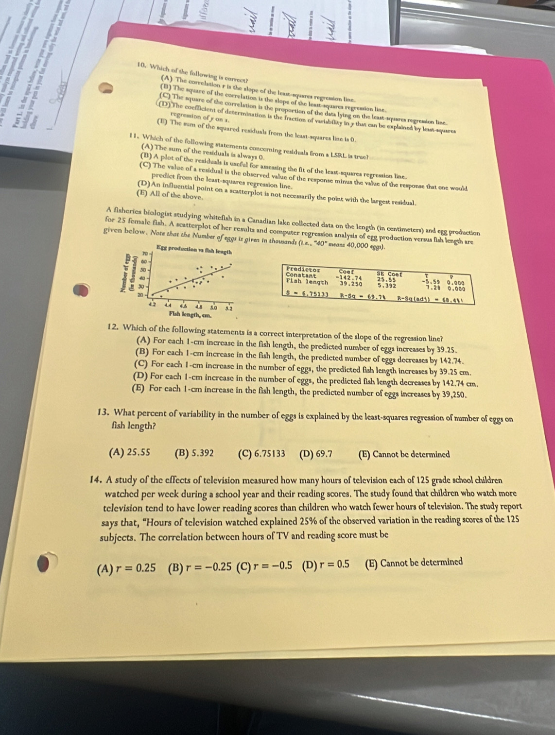 Which of the following is correct?
(A) The correlation r is the slope of the least-squares regression line.
a
(B) The square of the correlation is the slope of the least-squares regression line.
(C) The square of the correlation is the proportion of the data lying on the least-squares regression line.
regression of y on x.
(D) The coefficient of determination is the fraction of variability in y that can be explained by least-squares
(E) The sum of the squared residuals from the least-squares line is 0.
11. Which of the following statements concerning residuals from a LSRL is true?
(A) The sum of the residuals is always 0.
(B) A plot of the residuals is useful for assessing the fit of the least-squares regression line.
(C) The value of a residual is the observed value of the response minus the value of the response that one would
predict from the least-squares regression line.
(D)An influential point on a scatterplot is not necessarily the point with the largest residual.
(E) All of the above.
A fisheries biologist studying whitefish in a Canadian lake collected data on the length (in centimeters) and egg production
for 25 female fish. A scatterplot of her results and computer regression analysis of egg production versus fish length are
given below. Note that the Number of eggs is given in thousands (1.e.,''40'' means 40,000 eggs).
Egg production vs fish length
70 -
60 
; 30 
40
20 
4.2 4.4 4 5 4.8 5o 5.2
Fish length, cm.
12. Which of the following statements is a correct interpretation of the slope of the regression line?
(A) For each 1-cm increase in the fish length, the predicted number of eggs increases by 39.25.
(B) For each 1-cm increase in the fish length, the predicted number of eggs decreases by 142.74.
(C) For each 1-cm increase in the number of eggs, the predicted fish length increases by 39.25 cm.
(D) For each 1-cm increase in the number of eggs, the predicted fish length decreases by 142.74 cm.
(E) For each 1-cm increase in the fish length, the predicted number of eggs increases by 39,250.
13. What percent of variability in the number of eggs is explained by the least-squares regression of number of eggs on
fish length?
(A) 25.55 (B) 5.392 (C) 6.75133 (D) 69.7 (E) Cannot be determined
14. A study of the effects of television measured how many hours of television each of 125 grade school children
watched per week during a school year and their reading scores. The study found that children who watch more
tclevision tend to have lower reading scores than children who watch fewer hours of television. The study report
says that, “Hours of television watched explained 25% of the observed variation in the reading scores of the 125
subjects. The correlation between hours of TV and reading score must be
(A) r=0.25 (B) r=-0.25 (C) r=-0.5 (D) r=0.5 (E) Cannot be determined