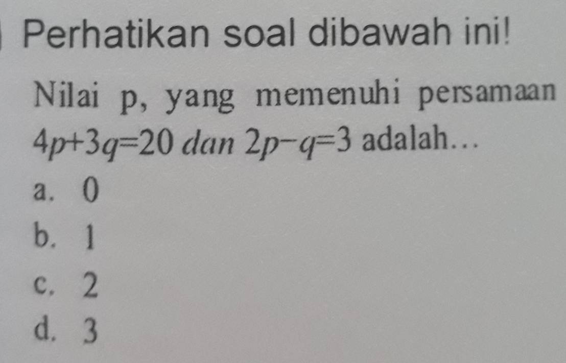 Perhatikan soal dibawah ini!
Nilai p, yang memenuhi persamaan
4p+3q=20 dan 2p-q=3 adalah...
a.()
b. 1
c. 2
d. 3