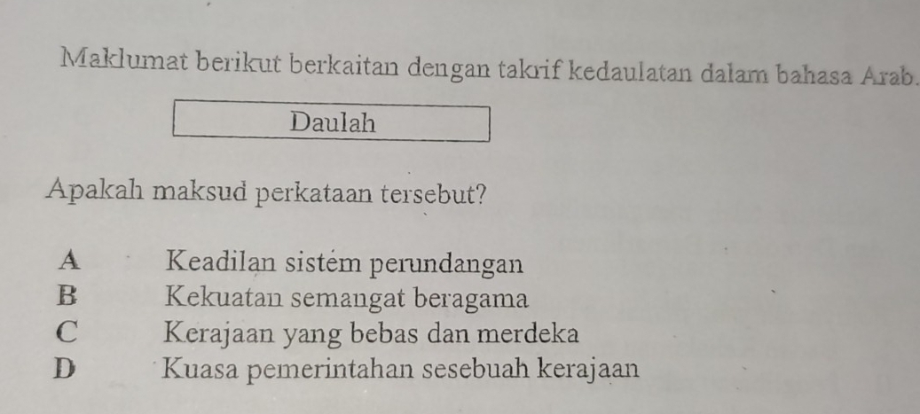 Maklumat berikut berkaitan dengan takrif kedaulatan dalam bahasa Arab.
Daulah
Apakah maksud perkataan tersebut?
A Keadilan sistém perundangan
B Kekuatan semangat beragama
C Kerajaan yang bebas dan merdeka
D Kuasa pemerintahan sesebuah kerajaan