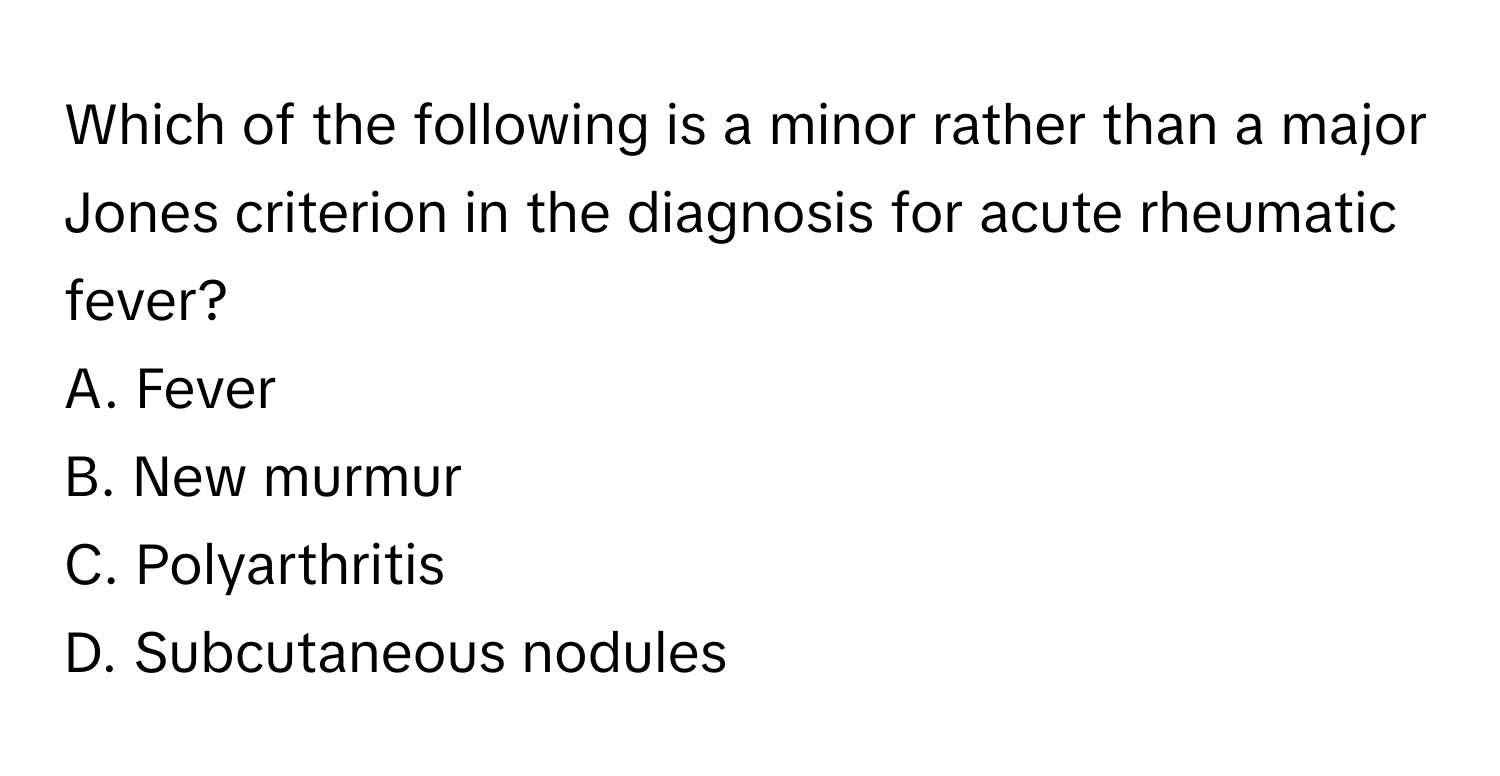 Which of the following is a minor rather than a major Jones criterion in the diagnosis for acute rheumatic fever?

A. Fever 
B. New murmur 
C. Polyarthritis 
D. Subcutaneous nodules