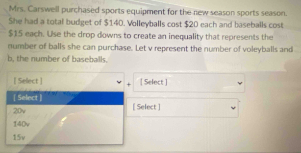 Mrs. Carswell purchased sports equipment for the new season sports season.
She had a total budget of $140. Volleyballs cost $20 each and baseballs cost
$15 each. Use the drop downs to create an inequality that represents the
number of balls she can purchase. Let v represent the number of voleyballs and
b, the number of baseballs.
[ Select ] [ Select ]
+
[ Select ]
20v [ Select ]
140v
15v