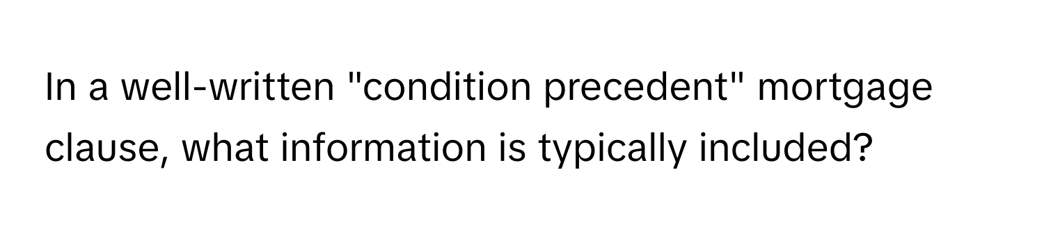 In a well-written "condition precedent" mortgage clause, what information is typically included?