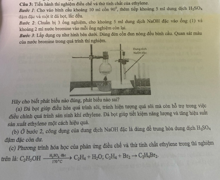 Tiến hành thí nghiệm điều chế và thử tính chất của ethylene. 
Bước 1: Cho vào bình cầu khoảng 10 m1 cồn 90° , thêm tiếp khoảng 5 ml dung dịch H_2SO_4
đậm đặc và một ít đá bọt, lắc đều. 
Bước 2: Chuẩn bị 3 ống nghiệm, cho khoảng 5 ml dung dịch NaOH đặc vào ống (1) và 
khoảng 2 ml nước bromine vào mỗi ống nghiệm còn lại. 
Bước 3: Lắp dụng cụ như hình bên dưới. Dùng đèn cồn đun nóng đều bình cầu. Quan sát màu 
của nước bromine trong quá trình thí nghiệm. 
Hãy cho biết phát biểu nào đúng, phát biểu nào sai? 
(a) Đá bọt giúp điều hòa quá trình sôi, tránh hiện tượng quá sôi mà còn hỗ trợ trong việc 
điều chỉnh quá trình sản sinh khí ethylene. Đá bọt giúp tiết kiệm năng lượng và tăng hiệu suất 
sản xuất ethylene một cách hiệu quả. 
(b) Ở bước 2, công dụng của dung dịch NaOH đặc là dùng để trung hòa dung dịch H_2SO_4
đậm đặc còn dư. 
(c) Phương trình hóa học của phản ứng điều chế và thử tính chất ethylene trong thí nghiệm 
trên là: C_2H_5OHxrightarrow H_2SO_4dlcC_2H_4+H_2O;C_2H_4+Br_2to C_2H_4Br_2.