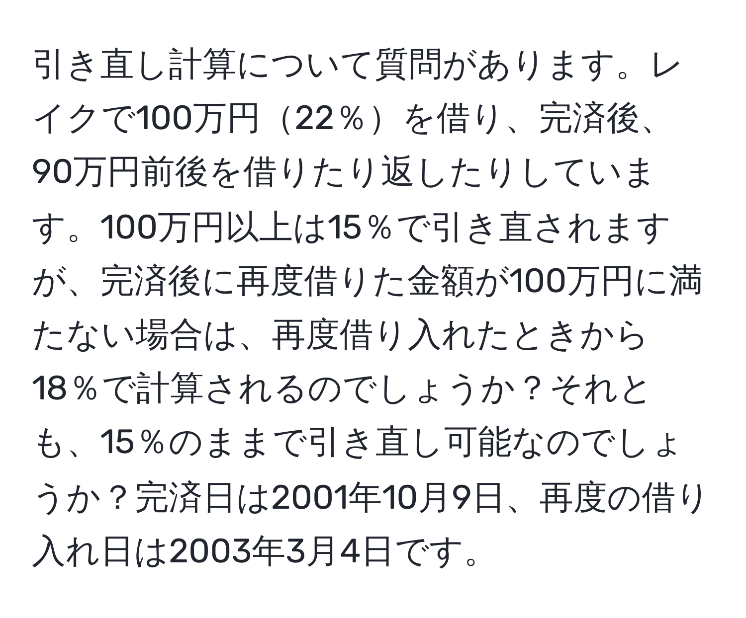 引き直し計算について質問があります。レイクで100万円22％を借り、完済後、90万円前後を借りたり返したりしています。100万円以上は15％で引き直されますが、完済後に再度借りた金額が100万円に満たない場合は、再度借り入れたときから18％で計算されるのでしょうか？それとも、15％のままで引き直し可能なのでしょうか？完済日は2001年10月9日、再度の借り入れ日は2003年3月4日です。