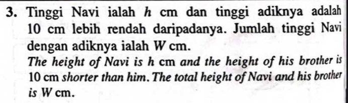 Tinggi Navi ialah h cm dan tinggi adiknya adalah
10 cm lebih rendah daripadanya. Jumlah tinggi Navi 
dengan adiknya ialah W cm. 
The height of Navi is h cm and the height of his brother is
10 cm shorter than him. The total height of Navi and his brother 
is W cm.