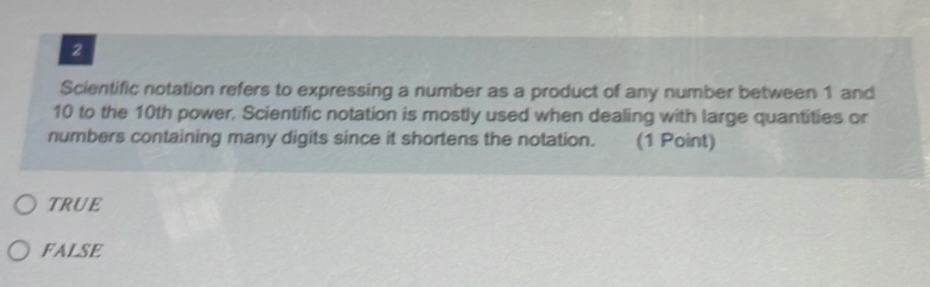 Scientific notation refers to expressing a number as a product of any number between 1 and
10 to the 10th power. Scientific notation is mostly used when dealing with large quantities or
numbers containing many digits since it shortens the notation. (1 Point)
TRUE
FALSE