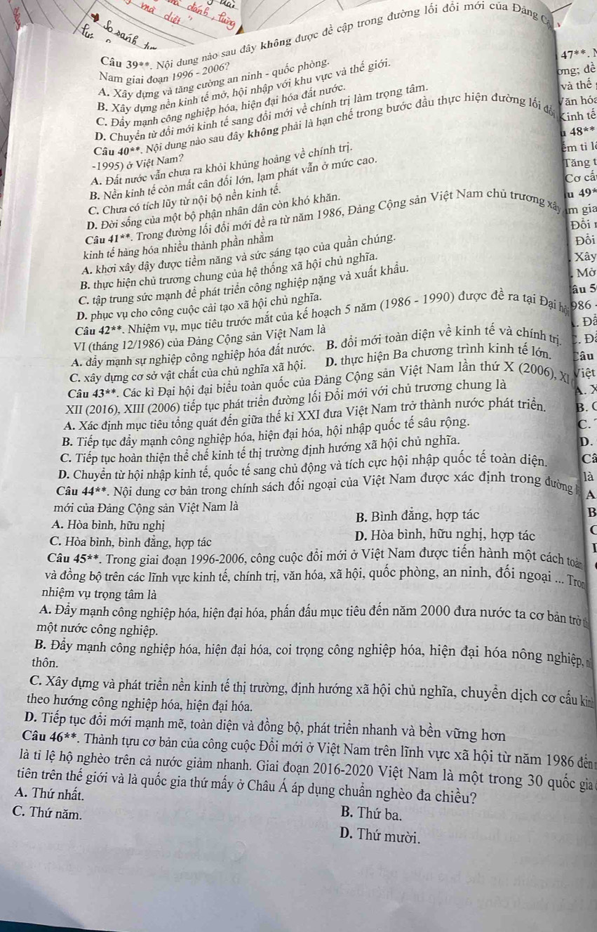 Câu 39^(**) Nội dung nào sau đây không được đề cập trong đường lối đổi mới của Đảng C
  
47**. 
Nam giai đoạn 1996 -2006 12
ong; đề
A. Xây dưng và tăng cường an ninh - quốc phòng
B. Xây dựng nền kinh tế mở, hội nhập với khu vực và thế giới
D. Chuyển từ đổi mới kinh tế sang đổi mới về chính trị làm trọng tâm
và thế
Văn hóa
C. Đầy mạnh công nghiệp hóa, hiện đại hóa đất nước
Câu 40^(± !=) *. Nội dung nào sau đây không phải là hạn chế trong bước đầu thực hiện đường lối đổ
Kinh tế
u 48**
ếm ti l
-1995) ở Việt Nam?
Tăng
A. Đất nước vẫn chưa ra khỏi khủng hoảng về chính trị.
Cơ cấ
B. Nền kinh tế còn mất cân đối lớn, lạm phát vẫn ở mức cao.
C. Chưa có tích lũy từ nội bộ nền kinh tế.
D. Đời sống của một bộ phận nhân dân còn khó khăn.
u 49^*
Câu 41^(**) *. Trong đường lối đổi mới đề ra từ năm 1986, Đảng Cộng sản Việt Nam chủ trương xây
m gia
Đồi 
kinh tế hàng hóa nhiều thành phần nhằm
A. khơi xây dậy được tiềm năng và sức sáng tạo của quần chúng.
Đồi
B. thực hiện chủ trương chung của hệ thống xã hội chủ nghĩa.
Xây
C. tập trung sức mạnh đề phát triển công nghiệp nặng và xuất khẩu.
âu 5
D. phục vụ cho công cuộc cải tạo xã hội chủ nghĩa. . Mờ
Câu 42^* *. Nhiệm vụ, mục tiêu trước mắt của kế hoạch 5 năm (1986 - 1990) được đề ra tại Đại hộ 986
VI (tháng 12/1986) của Đảng Cộng sản Việt Nam là  Đã
A. đầy mạnh sự nghiệp công nghiệp hóa đất nước. B. đồi mới toàn diện về kinh tế và chính trị
Câu
C. xây dựng cơ sở vật chất của chủ nghĩa xã hội. D. thực hiện Ba chương trình kinh tế lớn. . Đ
Câu 43^(**) C. Các kì Đại hội đại biểu toàn quốc của Đảng Cộng sản Việt Nam lần thứ X (2006), XI 
Việt
XII (2016), XIII (2006) tiếp tục phát triển đường lối Đổi mới với chủ trương chung là A. X
A. Xác định mục tiêu tổng quát đến giữa thế ki XXI đưa Việt Nam trở thành nước phát triển. B. (
B. Tiếp tục đầy mạnh công nghiệp hóa, hiện đại hóa, hội nhập quốc tế sâu rộng. C. 
C. Tiếp tục hoàn thiện thể chế kinh tế thị trường định hướng xã hội chủ nghĩa.
D.
D. Chuyển từ hội nhập kinh tế, quốc tế sang chủ động và tích cực hội nhập quốc tế toàn diện. Câ
Câu 44^(**) A Nội dung cơ bản trong chính sách đối ngoại của Việt Nam được xác định trong đường là
A
mới của Đảng Cộng sản Việt Nam là
A. Hòa bình, hữu nghị B. Bình đắng, hợp tác
B
C. Hòa bình, bình đẳng, hợp tác
D. Hòa bình, hữu nghị, hợp tác (
Câu 45^(**) F. Trong giai đoạn 1996-2006, công cuộc đồi mới ở Việt Nam được tiến hành một cách toài
và đồng bộ trên các lĩnh vực kinh tế, chính trị, văn hóa, xã hội, quốc phòng, an ninh, đối ngoại ... Tron
nhiệm vụ trọng tâm là
A. Đầy mạnh công nghiệp hóa, hiện đại hóa, phần đấu mục tiêu đến năm 2000 đưa nước ta cơ bản trờ t
một nước công nghiệp.
B. Đầy mạnh công nghiệp hóa, hiện đại hóa, coi trọng công nghiệp hóa, hiện đại hóa nông nghiệp, n
thôn.
C. Xây dựng và phát triển nền kinh tế thị trường, định hướng xã hội chủ nghĩa, chuyền dịch cơ cấu ki
theo hướng công nghiệp hóa, hiện đại hóa.
D. Tiếp tục đổi mới mạnh mẽ, toàn diện và đồng bộ, phát triển nhanh và bền vững hơn
Câu 46^(**) *. Thành tựu cơ bản của công cuộc Đồi mới ở Việt Nam trên lĩnh vực xã hội từ năm 1986 đến
là ti lệ hộ nghèo trên cả nước giảm nhanh. Giai đoạn 2016-2020 Việt Nam là một trong 30 quốc gia
tiên trên thế giới và là quốc gia thứ mấy ở Châu Á áp dụng chuẩn nghèo đa chiều?
A. Thứ nhất.
B. Thứ ba.
C. Thứ năm. D. Thứ mười.