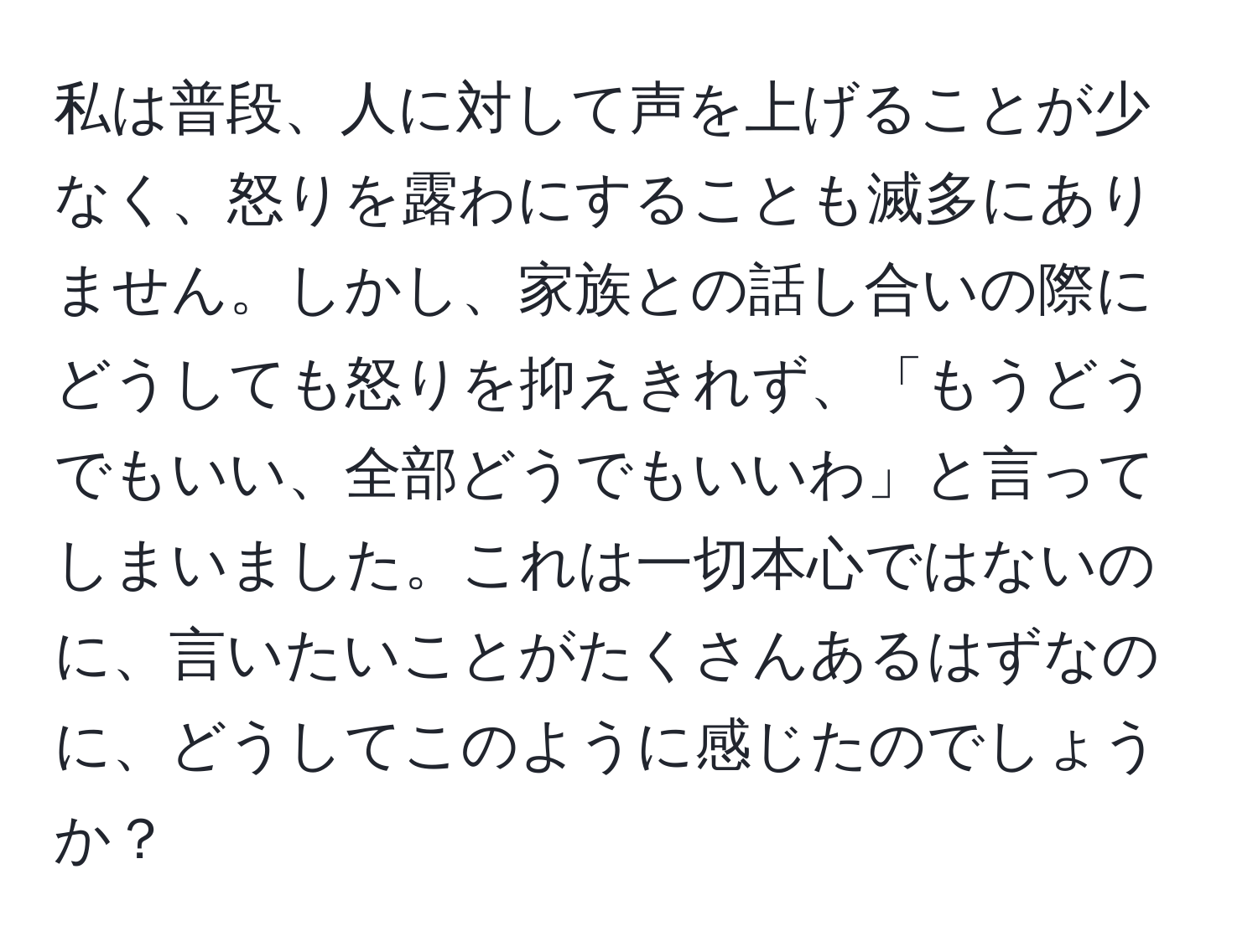 私は普段、人に対して声を上げることが少なく、怒りを露わにすることも滅多にありません。しかし、家族との話し合いの際にどうしても怒りを抑えきれず、「もうどうでもいい、全部どうでもいいわ」と言ってしまいました。これは一切本心ではないのに、言いたいことがたくさんあるはずなのに、どうしてこのように感じたのでしょうか？