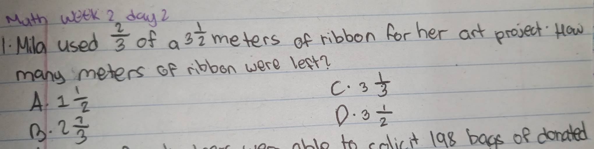 Math week 2 day2
1. Mild used  2/3  of a3 1/2  meters of ribbon forher art project How
many meters of ribbon were left?
A 1 1/2 
C. 3 1/3 
B. 2 7/3 
0. 3 1/2 
able to colicit 198 bags of donated