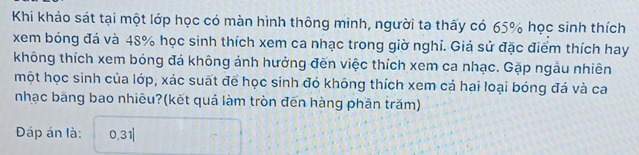 Khi khảo sát tại một lớp học có màn hình thông minh, người ta thấy có 65% học sinh thích 
xem bóng đá và 48% học sinh thích xem ca nhạc trong giờ nghi. Giả sử đặc điểm thích hay 
không thích xem bóng đá không ảnh hưởng đến việc thích xem ca nhạc. Gặp ngẫu nhiên 
một học sinh của lớp, xác suất để học sinh đó không thích xem cả hại loại bóng đá và ca 
nhạc bàng bao nhiêu?(kết quả làm tròn đến hàng phần trăm) 
Đáp án là: 0,31|