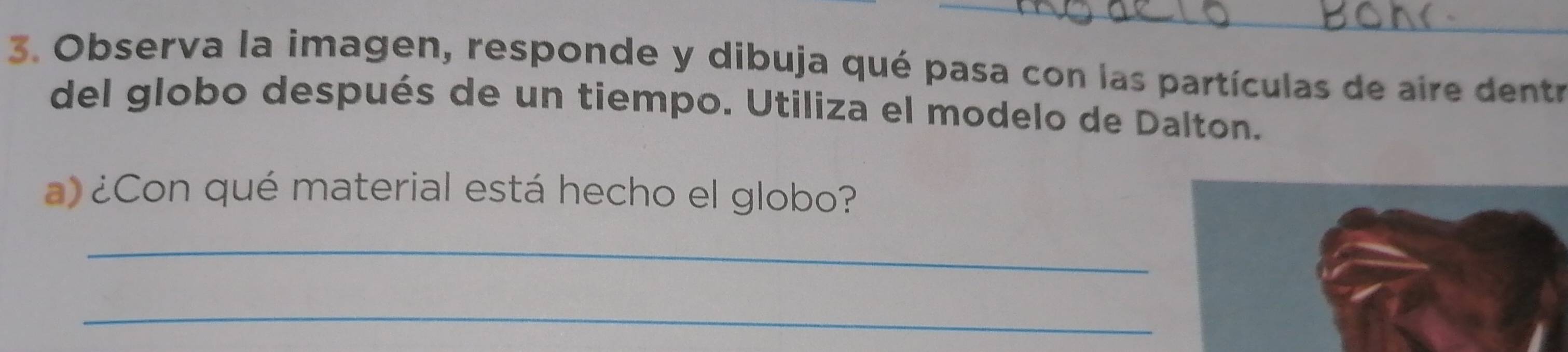 Observa la imagen, responde y dibuja qué pasa con las partículas de aire dentr 
del globo después de un tiempo. Utiliza el modelo de Dalton. 
a) ¿Con qué material está hecho el globo? 
_ 
_