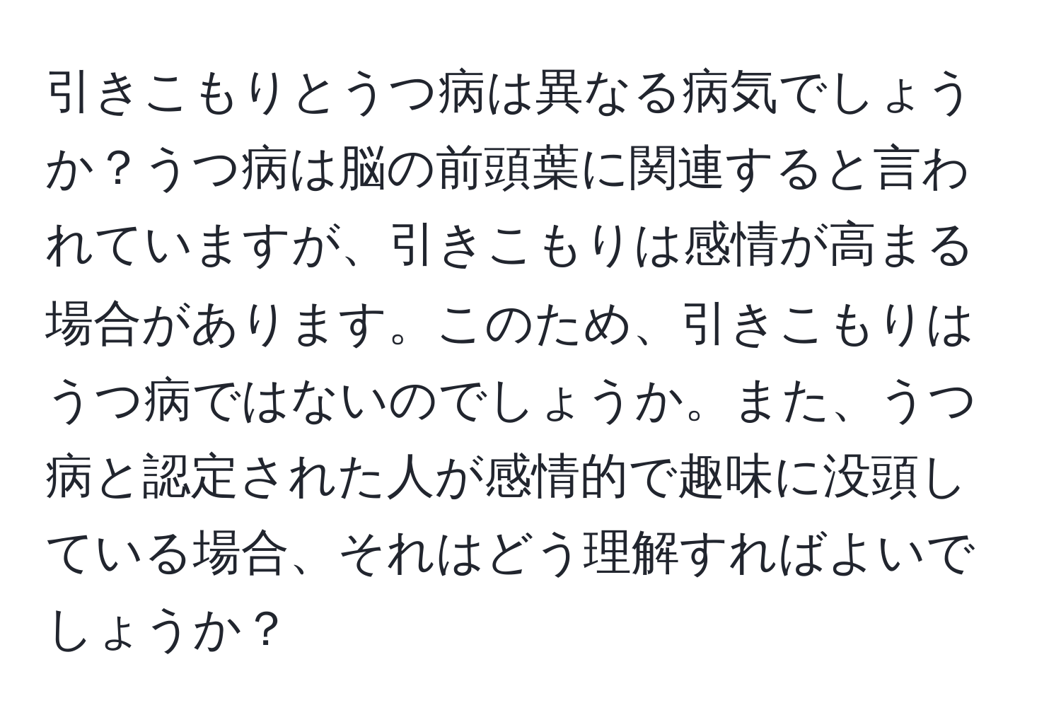 引きこもりとうつ病は異なる病気でしょうか？うつ病は脳の前頭葉に関連すると言われていますが、引きこもりは感情が高まる場合があります。このため、引きこもりはうつ病ではないのでしょうか。また、うつ病と認定された人が感情的で趣味に没頭している場合、それはどう理解すればよいでしょうか？