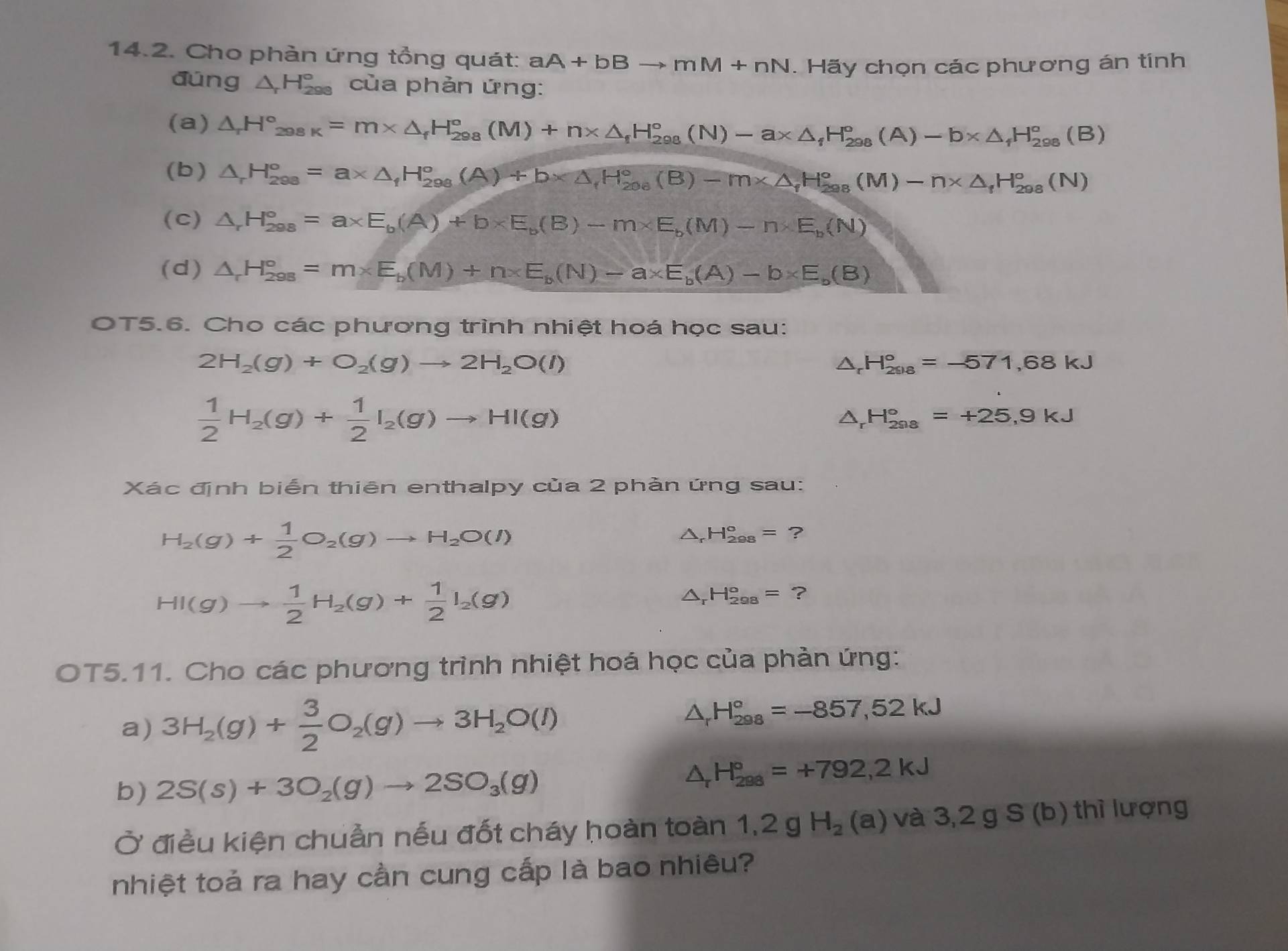 Cho phàn ứng tổng quát: aA+bBto mM+nN. Hãy chọn các phương án tính
đúng △ _rH_(298)° của phản ứng:
(a) △ _rH_(298K)°=m* △ _fH_(298)°(M)+n* △ _fH_(298)°(N)-a* △ _fH_(298)°(A)-b* △ _fH_(298)°(B)
(b) △ _rH_(298)°=a* △ _fH_(298)°(A)+b* △ _fH_(208)°(B)-m* △ _fH_(298)°(M)-n* △ _fH_(298)°(N)
(C) △ _rH_(298)°=a* E_b(A)+b* E_b(B)-m* E_b(M)-n* E_b(N)
(d) △ _rH_(298)°=m* E_b(M)+n* E_b(N)-a* E_b(A)-b* E_b(B)
OT5.6. Cho các phương trình nhiệt hoá học sau:
2H_2(g)+O_2(g)to 2H_2O(l)
△ _rH_(2018)°=-571,68kJ
 1/2 H_2(g)+ 1/2 I_2(g)to HI(g)
△ _rH_(298)°=+25,9kJ
Xác định biển thiên enthalpy của 2 phản ứng sau:
H_2(g)+ 1/2 O_2(g)to H_2O(l)
H_(298)°= ?
HI(g)to  1/2 H_2(g)+ 1/2 I_2(g)
Dr H_(298)°=?
OT5.11. Cho các phương trình nhiệt hoá học của phản ứng:
a) 3H_2(g)+ 3/2 O_2(g)to 3H_2O(l)
△ _rH_(298)°=-857,52kJ
b) 2S(s)+3O_2(g)to 2SO_3(g)
△ _rH_(298)°=+792,2kJ
Ở điều kiện chuẩn nếu đốt cháy hoàn toàn 1,2gH_2(a) và 3,2gS (b) thì lượng
nhiệt toả ra hay cần cung cấp là bao nhiêu?