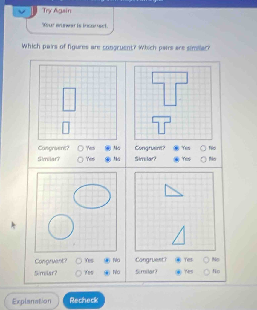 Try Again
Your answer is incarrect.
Which pairs of figures are congruent? Which pairs are similar?
Congruent? Yes No Congruent? Yes No
Similar? Yes No Similar? Yes No
Congruent? Yes No Congruent? Yes No
Similar? Yes No Similar? Yes No
Explanation Recheck