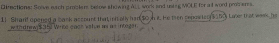 Directions: Solve each problem below showing ALL work and using MOLE for all word problems. 
1) Sharif opened a bank account that initially had $0 in it. He then deposited $150. Later that week, he 
withdrew $35I Write each value as an integer.