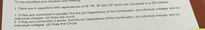 To be submitted and checked next meating 
l. There are 4 capacitors with capacitances of 3F, 6F, 9F and 12F which are connected to a 30V battery. 
1. If they are connected in parallel, find the (a) Capacitance of the Combination, (b) individual voltages, and (c) 
individual charges. (d) Draw the circuit. 
2. If they are connected in series, find the (a) Capacitance of the Combination, (b) individual charges, and (c) 
individual voltages. (d) Draw the Circuit.