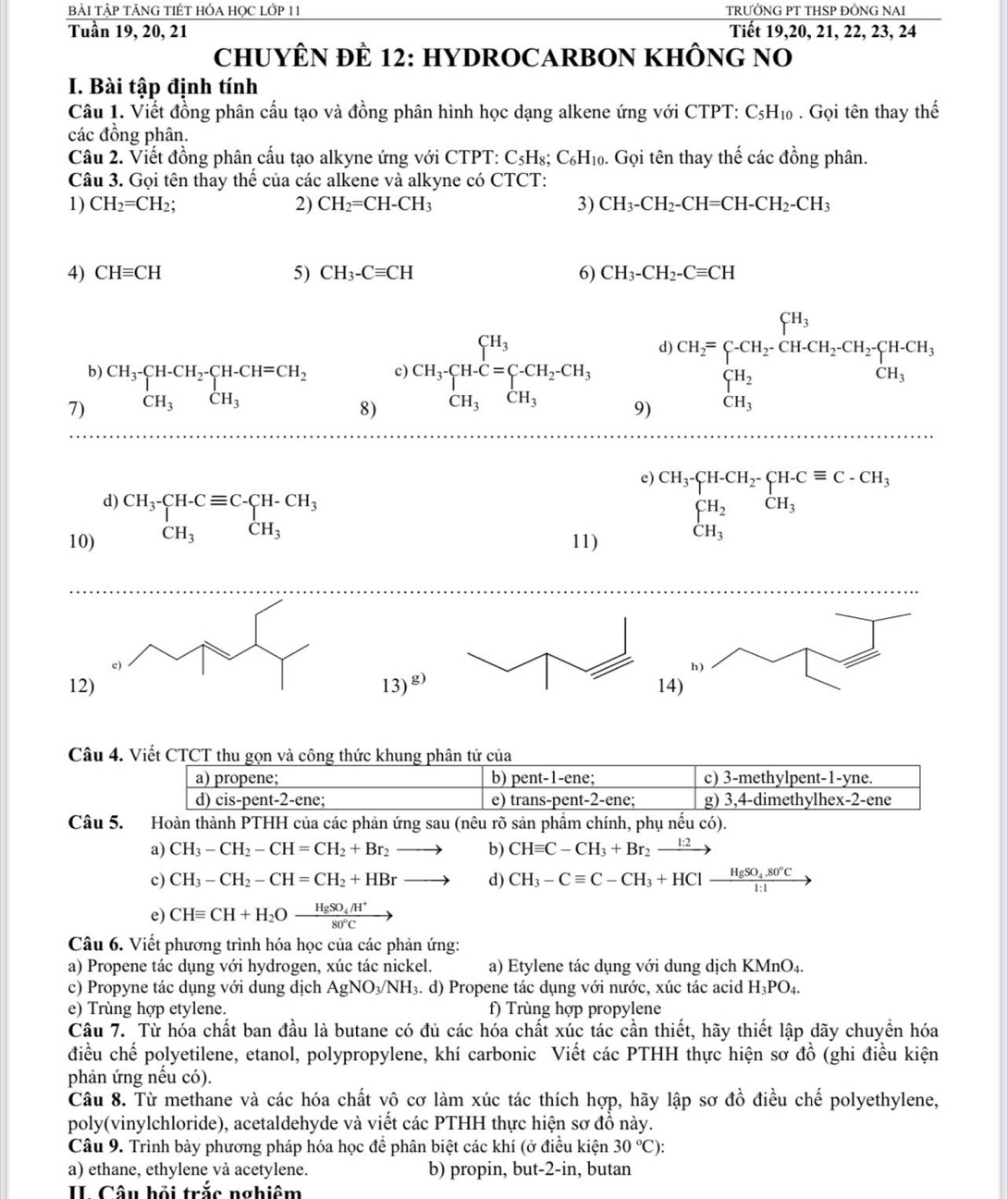 BẢI TậP TÃNG TIÊT HÓA HọC Lớp 11 TRƯỜNG PT THSP ĐỒNG NAI
Tuần 19, 20, 21 Tiết 19,20, 21, 22, 23, 24
CHUYÊN ĐÊ 12: HYDROCARBON KHÔNG NO
I. Bài tập định tính
Câu 1. Viết đồng phân cấu tạo và đồng phân hình học dạng alkene ứng với CTPT: C₅H₁ . Gọi tên thay thế
các đồng phân.
Câu 2. Viết đồng phân cấu tạo alkyne ứng với CTPT: ở C_5H_8;C_6H_10.. Gọi tên thay thế các đồng phân.
Câu 3. Gọi tên thay thể của các alkene và alkyne có CTCT:
1) CH_2=CH_2; 2) CH_2=CH-CH_3 3) CH_3-CH_2-CH=CH-CH_2-CH_3
4) CHequiv CH 5) CH_3-Cequiv CH 6) CH_3-CH_2-Cequiv CH
b
7) beginarrayr CH_3· CH-CH_2-CH-CH-CH=CH_2CH_3 c) CH_3· beginarrayl H_3 CH_3endarray. =beginarrayr CH_2.CH_3 CH_3endarray
d)
8) CH_3CH_3
9) CH_2=frac CH_3CH_2=CHCH_2CH_2beginarrayl HCH_3 CH_3endarray.
e beginarrayr CH_3
d beginarrayr CH_3· CH-Cequiv C-CH-CH_3 CH_3&CH_3
10) 11)
c)
h)
12) 13)^g) 14)
Câu 4. Viết CTCT thu gọn và công thức khung phân tử của
a) propene; b) pent-1-ene; c) 3-methylpent-1-yne.
d) cis-pent-2-ene; e) trans-pent-2-ene; g) 3,4-dimethylhex-2-ene
Câu 5. Hoàn thành PTHH của các phản ứng sau (nêu rõ sản phầm chính, phụ nếu có).
a) CH_3-CH_2-CH=CH_2+Br_2to b) CHequiv C-CH_3+Br_2_ 1:2 to
c) CH_3-CH_2-CH=CH_2+HBrto d) CH_3-Cequiv C-CH_3+HClxrightarrow HgSO_4.80°Cto
e) CHequiv CH+H_2Oxrightarrow HgSO_4/H^+
Câu 6. Viết phương trình hóa học của các phản ứng:
a) Propene tác dụng với hydrogen, xúc tác nickel. a) Etylene tác dụng với dung dịch KMnO₄.
c) Propyne tác dụng với dung dịch AgNO_3/NH_3 4. d) Propene tác dụng với nước, xúc tác acid H_3PO_4.
e) Trùng hợp etylene. f) Trùng hợp propylene
Câu 7. Từ hóa chất ban đầu là butane có đủ các hóa chất xúc tác cần thiết, hãy thiết lập dãy chuyền hóa
điều chế polyetilene, etanol, polypropylene, khí carbonic Viết các PTHH thực hiện sơ đồ (ghi điều kiện
phản ứng nếu có).
Câu 8. Từ methane và các hóa chất vô cơ làm xúc tác thích hợp, hãy lập sơ đồ điều chế polyethylene,
poly(vinylchloride), acetaldehyde và viết các PTHH thực hiện sơ đồ này.
Câu 9. Trình bày phương pháp hóa học đề phân biệt các khí (ở điều kiện 30°C):
a) ethane, ethylene và acetylene. b) propin, but-2-in, butan
II Câu hỏi tr y c nghiêm