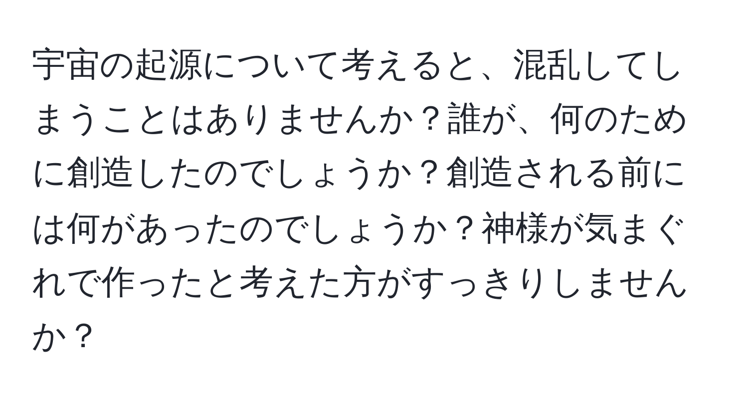 宇宙の起源について考えると、混乱してしまうことはありませんか？誰が、何のために創造したのでしょうか？創造される前には何があったのでしょうか？神様が気まぐれで作ったと考えた方がすっきりしませんか？