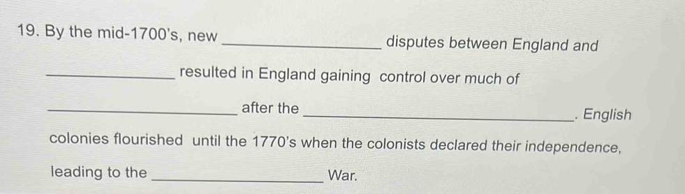 By the mid-1700's, new _disputes between England and 
_resulted in England gaining control over much of 
_after the_ . English 
colonies flourished until the 1770's when the colonists declared their independence, 
leading to the _War.