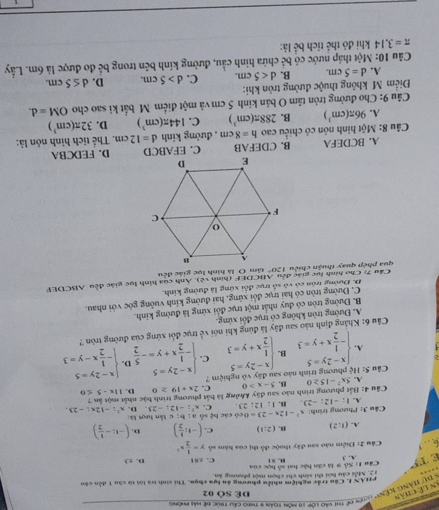 Dự Hàng kệnh lyên đề thi vào lớp 10 môn toán 9 theo cầu trúc đệ hải phòng
An lê chân
Dể SÓ 02
PHẢN I. Câu trắc nghiệm nhiều phương ăn lựa chọn. Thi sinh trà lời từ câu 1 đến câu
12. Mỗi câu hồi thi sinh chí chọn một phương ản.
T  Câu 1: Số 9 là cân bậc hai số học của
A. 3 B. 81 C. ±81 D. ±3
6.，
Câu 2: Điểm nào sau đây thuộc đồ thị của hám số y= 1/2 x^2
A. (1:2) B. (2;1) C. (-1: 1/2 ) D. (-1:- 1/2 )
Câu 3: Phương trinh: x^2-12x-23=0 có các hhat ? số a ; b; c lần lượt là:
A. 1 : -12;-23 B. 1:12:23. C. x^2;-12;-23 D. x^2:-12x:-23.
Câu 4: Bắt phương trình nào sau đây không là bắt phương trình bậc nhất một ản ?
A. 5x^2-15≥ 0 B. 5-x>0 C. 2x+19≥ 0 D. 11x-5≤ 0
Câu 5: Hệ phương trình nào sau đây vô nghiệm ?
A. beginarrayl x-2y=5 - 1/2 x+y=3endarray. B. beginarrayl x-2y=5  1/2 x+y=3endarray. C. beginarrayl x-2y=5 - 1/2 x+y=- 5/2 endarray. D. beginarrayl x-2y=5 - 1/2 x-y=3endarray.
Câu 6: Khẳng định nào sau đây là đủng khi nói về trục đổi xứng của đường tròn ?
A. Đường tròn không có trục đổi xứng.
B. Đường tròn có duy nhất một trục đổi xứng là đường kính.
C. Đường tròn có hai trục đối xứng, hai đường kính vuỡng góc với nhau.
D. Đường trôn có vô số trục đối xứng là đường kính.
Câu 7: Cho hình lục giác đều ABCDEF (hình vệ). Ảnh của hình lục giác đều ABCDEF
qua phép quay thuận chiều 120° tâm O là hình lục giác đều
A. BCDEFA B. CDEFAB C. EFABCD D. FEDCBA
Câu 8: Một hình nón có chiều cao h=8cm , đường kính d=12cm. Thể tích hình nón là:
A. 96π (cm^3) B. 288π (cm^3) C. 144π (cm^3) D. 32π (cm^3)
Câu 9: Cho đường tròn tâm O bán kinh 5 cm và một điểm M bắt kì sao cho OM=d.
Điểm Mỹ không thuộc đường tròn khi:
A. d=5cm. B. d<5cm. C. d>5cm. D. d≤ 5cm.
Câu 10: Một tháp nước có bể chứa hình cầu, đường kính bên trong bể đo được là 6m. Lấy
π =3. 3,14 khi đó thể tích bể là: