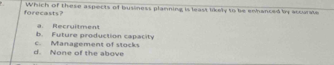 Which of these aspects of business planning is least likely to be enhanced by accurate
forecasts?
a. Recruitment
b. Future production capacity
c. Management of stocks
d. None of the above