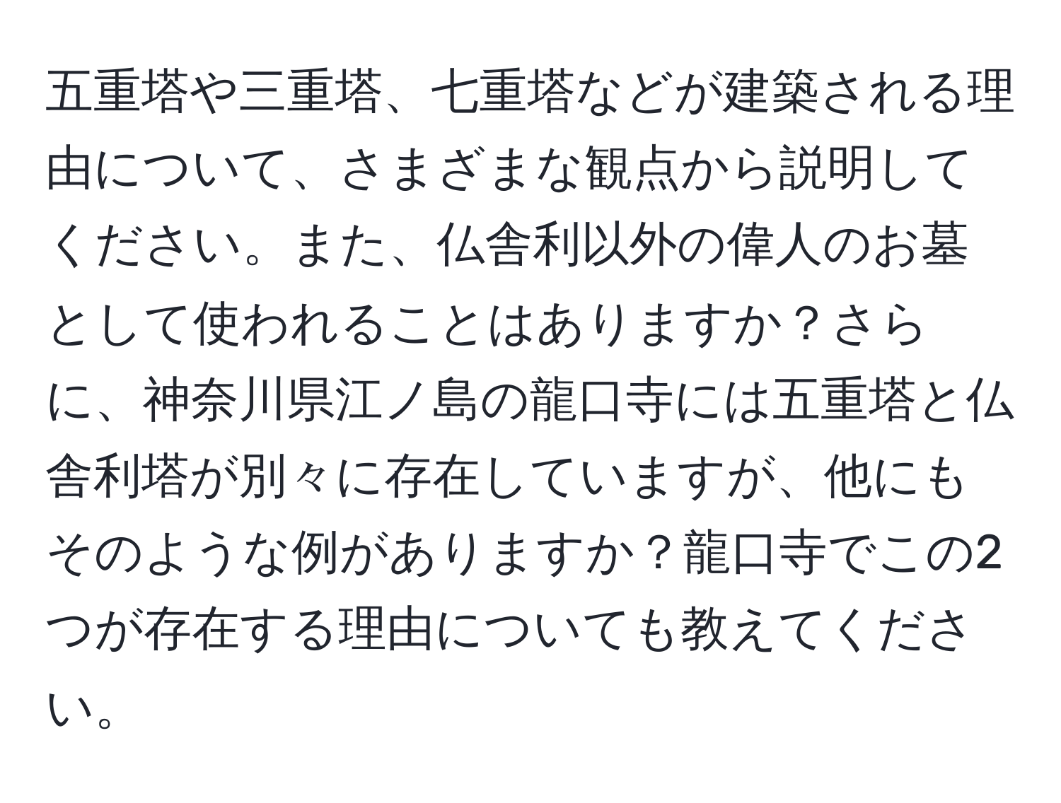 五重塔や三重塔、七重塔などが建築される理由について、さまざまな観点から説明してください。また、仏舎利以外の偉人のお墓として使われることはありますか？さらに、神奈川県江ノ島の龍口寺には五重塔と仏舎利塔が別々に存在していますが、他にもそのような例がありますか？龍口寺でこの2つが存在する理由についても教えてください。