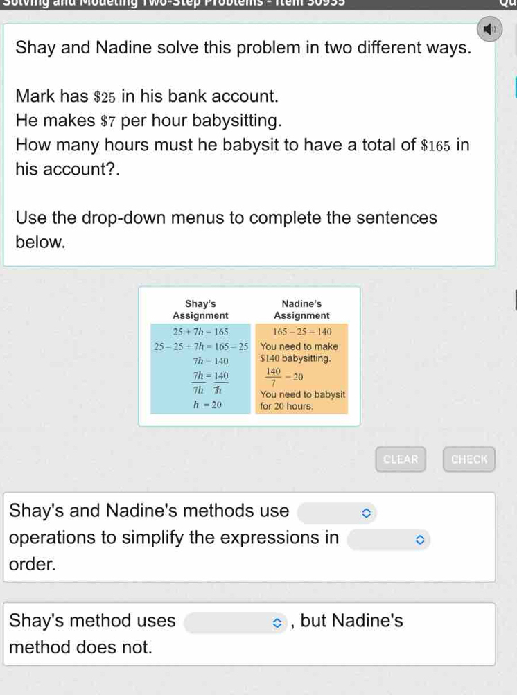 Sotoig and Modeting Two-Step Problems - Iem 30955
Shay and Nadine solve this problem in two different ways.
Mark has $25 in his bank account.
He makes $7 per hour babysitting.
How many hours must he babysit to have a total of $165 in
his account?.
Use the drop-down menus to complete the sentences
below.
CLEAR CHECK
Shay's and Nadine's methods use
operations to simplify the expressions in
order.
Shay's method uses , but Nadine's
method does not.