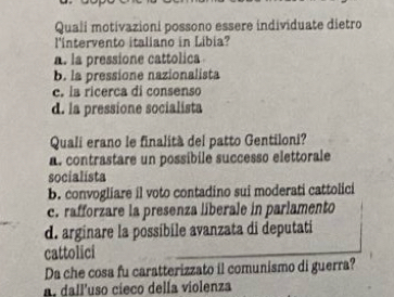 Quali motivazioni possono essere individuate dietro
l'intervento italiano in Libia?
a. la pressione cattolica
b. la pressione nazionalista
c. la ricerca di consenso
d. la pressione socialista
Quali erano le finalità del patto Gentiloni?
a. contrastare un possibile successo elettorale
socialista
b. convogliare il voto contadino sui moderati cattolici
c. rafforzare la presenza liberale in parlamento
d. arginare la possíbile avanzata di deputati
cattolici
Da che cosa fu caratterizzato il comunismo di guerra?
a. dall'uso cieco della violenza