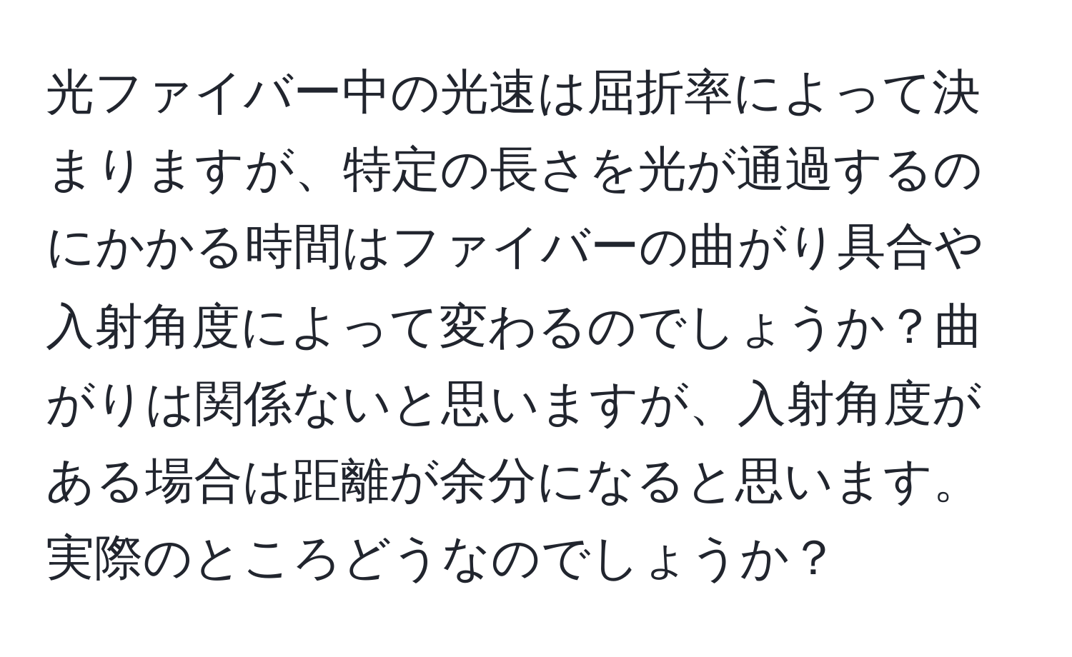 光ファイバー中の光速は屈折率によって決まりますが、特定の長さを光が通過するのにかかる時間はファイバーの曲がり具合や入射角度によって変わるのでしょうか？曲がりは関係ないと思いますが、入射角度がある場合は距離が余分になると思います。実際のところどうなのでしょうか？