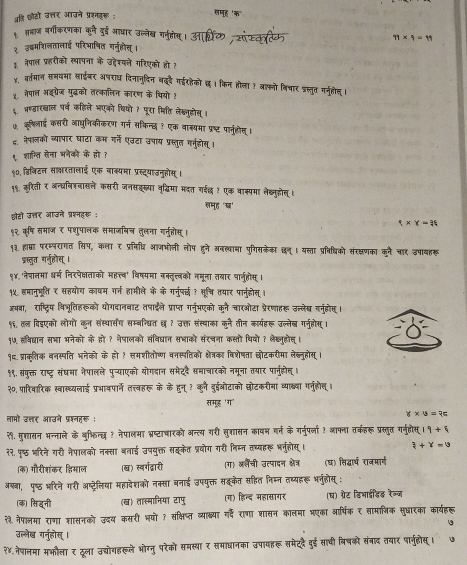 पअहि छोढों उत्तर आउने प्रनहर :
१ शभाज वर्गीकरणका कुने दुई आधार उल्लेख गर्ुत
71* 7=11
३ उ्मरिलतालाई परिभाषित गर्नुहोस।
३. नेपाल प्रहरीको स्थापना के उ्देश्यने गरिएको हो ह
y. वर्तमान समयमा साईबर अषराध दिनानुदिन बदै गईरहैको छ । किन होला ! आफनो विचार पस्तु गर्नुलोनू।
४ नैपाल अइगरेज युद्धको तत्कालिन कारण के थियो १
६. भ्रष्ठवारखाल पर्व कहिसे भएको वियो १ पूरा मिति लेख्नुडहोस् ।
७. कूषिलाई कसरी आाधुनिकीकरण गर्न सकिन्छ ? एक वाक्यमा प्रष्ट पानुहोस् ।
द. नेपालको व्यापार घाटा कम गर्ने एउटा उपाय प्रस्तुत गनुहोस् ।
९ शान्ति सना भनेकों के हो ?
९०, डिनिटन साकरतालाई एक नाक्यमा प्रस्ट्याउनुहोस्।
१९. करिती र अन्धवरनासले कसरी जनसइर्या वृद्विमा मदत गईछ  एक वाक्पमा लेख्नुहोस्।
लमूह 'ख'
छोहो उत्र आजने प्रश्नहर :
t* Y=36
१२ कूषि समाज र पशुपालक समाजबिज तुलना ग्नुहोस।
१३. हाप्रा परम्परागत सिप, कला र प्रविध्ि आजभोनी लौप हुने अनख्वामा पुगिशकेका दन्। यस्ता प्रविधिको संरक्षणका कने चार उपावहरू
प्रस्त गा्नुहलोस्।
१४. 'नेपालमा धर्म निरपेक्षताको महत्त्व' विष्यमा बन्तृत्वको नमूना तबार पार्जुहोस् ।
१५ हमानुभूति ₹ सहयोय कावम गर्न हामीले के के गनुपछ ? सूत्चि तयार पानुहोस् ।
अषबा, राष्ट्रिय विभूतिहरूको योगदानवाट तषाईले प्राप्त गनुभएको कूने चारओटा प्रेरणाहरू उल्लेख वर्नुहोण ।
१६. तल विईएको लोगों कुन संस्थारसंग सम्बन्धित छ ? उक्त संत्थाका कूने तीन कार्यहरू उल्लेब गनुहोस ।
१७ लविद्यान सभा भनेको के हो ? नेपालको संविदघान सभाकों संरचना कस्तो थिवो ? लेक्लुहोत्।
१.प्राक्ूतिक वनस्पति भनेको के हो १ समशीतोष्ण वनस्पतिको क्ेत्रका विशेषता छोटकरीमा लेब्नुहोस् 1
१९. संपुक्त राष्ट्र संघमा नैपालले पुच्याएको योगदान समेददै समाचारको नमूना तयार पानुहोल्।
२०, पारिवारिक स्वास्थ्यलाई प्रभावपार्ने त्तवहरू के के हुन् ? कुी दु्ओटाको छोटकरीमा व्याख्या गर्ुहोल् ।
समूर 'ग'
लामो उ्र आउने प्रश्नहरू:
Y* U=7c
२९. मुश्तासन भन्नाले के अुफिन्द ? नैपालमा भ्ष्टाचारको अन्त्य गरी सुशासन कावम वर्न के गर्नुपर्ला ? आपना तकहरू प्रस्तुत गर्नुहोस् 19+9
२२. पृष्ठ भरिने गरी नेपालको नक्सा बलाई उपयुक्त सहकेत प्रयोग गरी निम्न तध्यारू भनुंहोस् । 3+Y=0
(क) गौरीत्रांकर हिमाल (ख) स्वर्गद्वारी (ग) अलैंची उत्पादन क्षेत्र (घ) सिद्धार्थ राजमार्ग
अषबा, पु्ठ भरिने गरी अष्ट्रेलिया महादेशको नक्सा बनाई उपयुक्त सइकैत सहित निम्न तस्यहरू भर्ुहोस् :
(क) सिहनी (ख) तास्मानिया टापु (ग) हिन्द महासागर (घ) ग्रेट डिआाईडिड़ रेल्ज
२३ नैपालमा राणा शासनको उ्दय कसरी भयो ? सक्षिष्त व्याक्षया गर्दे राणा शासन कालमा भएका आर्षिक ₹ सामानिक सुधारका कार्यहरू
उल्लेख गनुहोस् ।
२४. नेषालमा मभौला र दूला उद्योगहरूले भोग्नु परेको समस्था र समाधानका उपायहरू समेददै दुई साधी विषको संनाद तबार पार्नुहोस्।