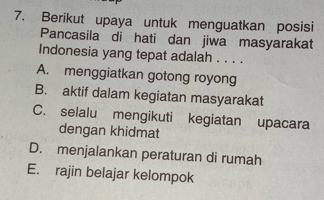 Berikut upaya untuk menguatkan posisi
Pancasila di hati dan jiwa masyarakat
Indonesia yang tepat adalah . . . .
A. menggiatkan gotong royong
B. aktif dalam kegiatan masyarakat
C. selalu mengikuti kegiatan upacara
dengan khidmat
D. menjalankan peraturan di rumah
E. rajin belajar kelompok