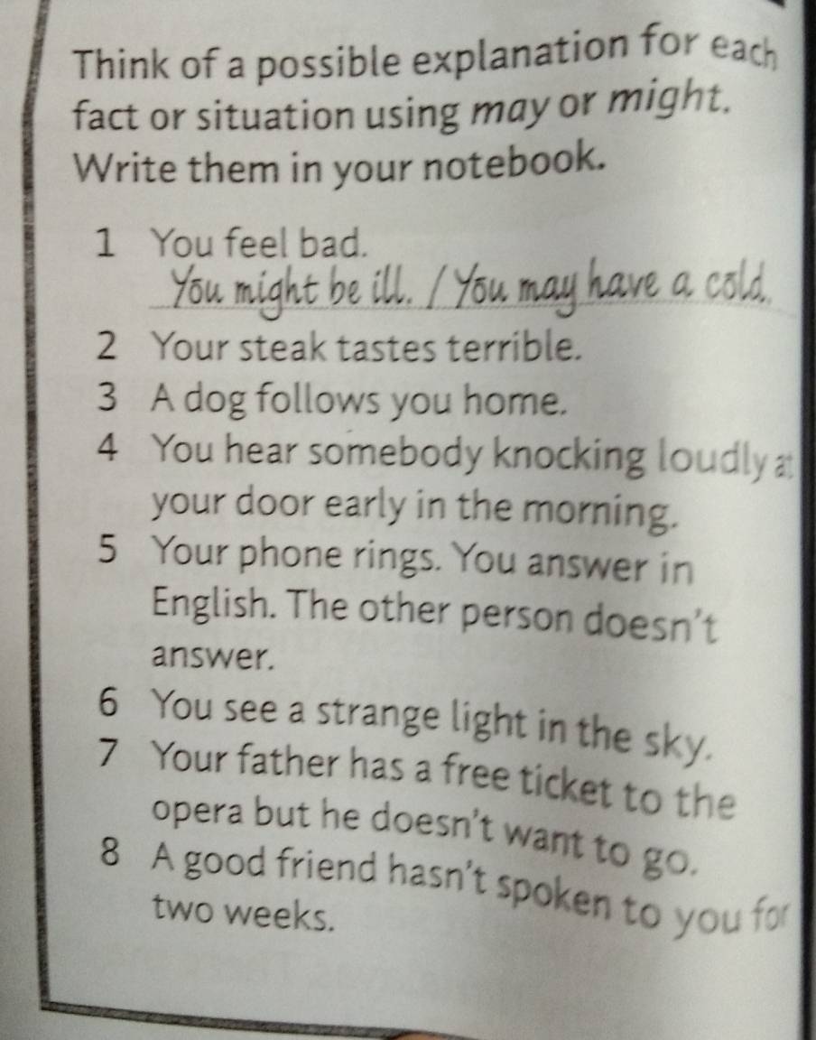 Think of a possible explanation for each 
fact or situation using may or might. 
Write them in your notebook. 
1 You feel bad. 
2 Your steak tastes terrible. 
3 A dog follows you home. 
4 You hear somebody knocking loudly 
your door early in the morning. 
5 Your phone rings. You answer in 
English. The other person doesn’t 
answer. 
6 You see a strange light in the sky. 
7 Your father has a free ticket to the 
opera but he doesn't want to go. 
8 A good friend hasn't spoken to you for 
two weeks.