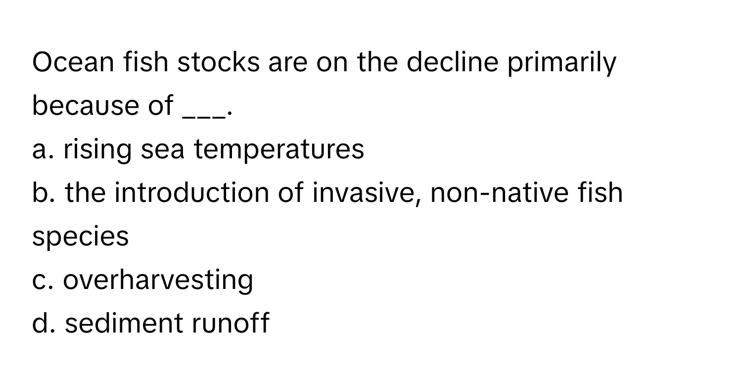 Ocean fish stocks are on the decline primarily because of ___.

a. rising sea temperatures
b. the introduction of invasive, non-native fish species
c. overharvesting
d. sediment runoff