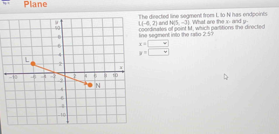 Try it. Plane 
he directed line segment from L to N has endpoints 
and N(5,-3). What are the x - and y -
L(-6,2)
oordinates of point M, which partitions the directed 
ne segment into the ratio 2:5 2
x=□
y=□