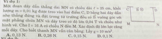 Ví dụ 1:
Một đoạn dây dẫn thẳng dài MN có chiều dài c=25cm , khối
lượng m=0,01 kg được treo vào hai điểm C, D bằng hai dây dẫn
nhẹ thẳng đứng và đặt trong từ trường đều có vector B vuông góc với
mặt phẳng chứa MN và dây treo có độ lớn 0,04 T và chiều như
hình vẽ. Cho I=16A có chiều N đến M. Xác định độ lớn lực căng
mỗi dây. Cho biết thanh MN vẫn cân bằng. Lấy g=10m/s^2.
A. 0,13 N. B. 0,26 N. C. 0,15 N. D. 0,1 N.