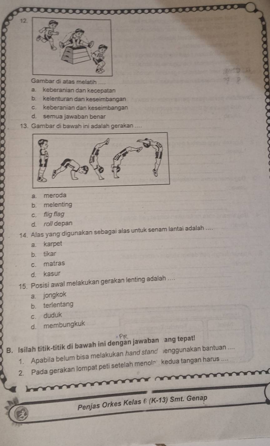 Gambar di atas melatih
a. keberanian dan kecepatan
b. kelenturan dan keseimbangan
c. keberanian dan keseimbangan
d. semua jawaban benar
13. Gambar di bawah ini adalah gerakan ....
a. meroda
b. melenting
c. flig flag
d. roll depan
14. Alas yang digunakan sebagai alas untuk senam lantai adalah ....
a. karpet
b. tikar
c. matras
d. kasur
15. Posisi awal melakukan gerakan lenting adalah ....
a. jongkok
b. terlentang
c. duduk
d. membungkuk
B. Isilah titik-titik di bawah ini dengan jawaban ang tepat!
1. Apabila belum bisa melakukan hand stand lenggunakan bantuan ....
2. Pada gerakan lompat peti setelah menola kedua tangan harus ....
Penjas Orkes Kelas 6 (K-13) Smt. Genap