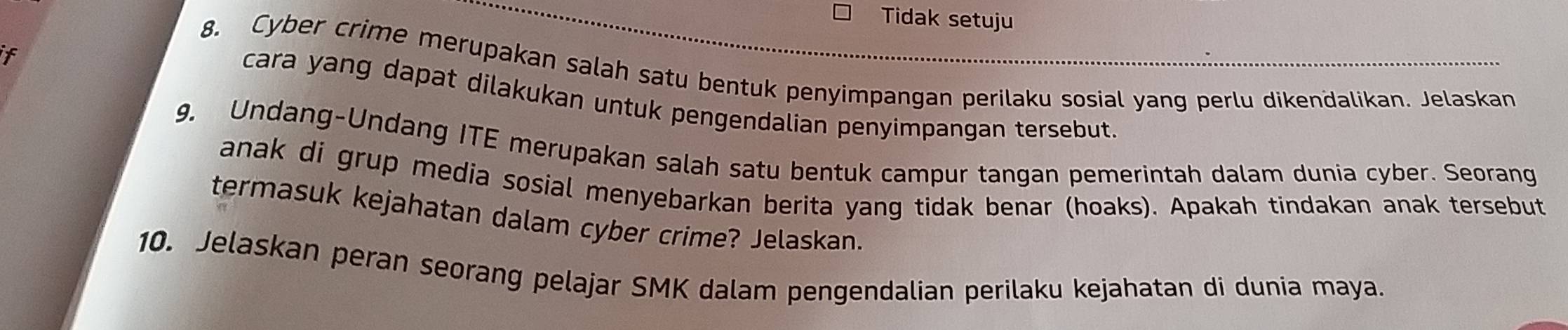 Tidak setuju 
f 
8. Cyber crime merupakan salah satu bentuk penyimpangan perilaku sosial yang perlu dikendalikan. Jelaskan 
cara yang dapat dilakukan untuk pengendalian penyimpangan tersebut . 
9. Undang-Undang ITE merupakan salah satu bentuk campur tangan pemerintah dalam dunia cyber. Seorang 
anak di grup media sosial menyebarkan berita yang tidak benar (hoaks). Apakah tindakan anak tersebut 
termasuk kejahatan dalam cyber crime? Jelaskan. 
10. Jelaskan peran seorang pelajar SMK dalam pengendalian perilaku kejahatan di dunia maya.