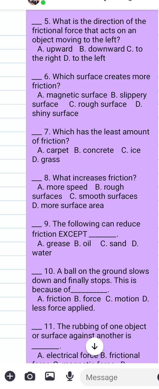 What is the direction of the
frictional force that acts on an
object moving to the left?
A. upward B. downward C. to
the right D. to the left
_6. Which surface creates more
friction?
A. magnetic surface B. slippery
surface C. rough surface D.
shiny surface
_7. Which has the least amount
of friction?
A. carpet B. concrete C. ice
D. grass
_8. What increases friction?
A. more speed B. rough
surfaces C. smooth surfaces
D. more surface area
_9. The following can reduce
friction EXCEPT_
..
A. grease B. oil C. sand D.
water
_10. A ball on the ground slows
down and finally stops. This is
because of_
.
A. friction B. force C. motion D.
less force applied.
_11. The rubbing of one object
or surface against another is
_.
A. electrical force B. frictional
Message