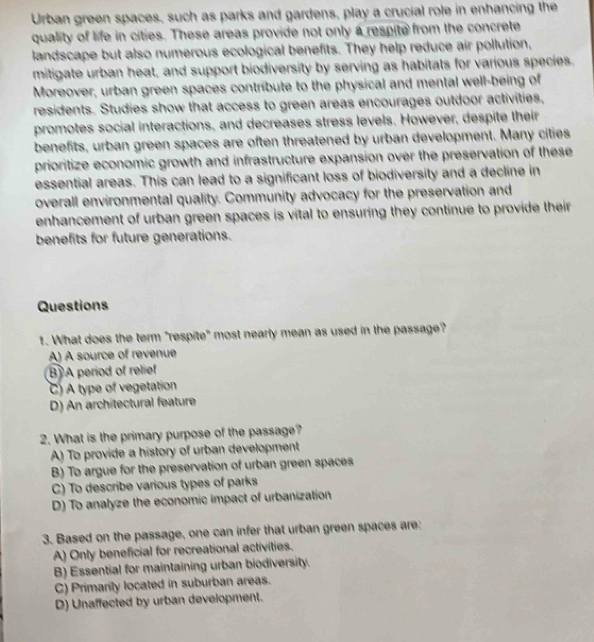 Urban green spaces, such as parks and gardens, play a crucial role in enhancing the
quality of life in cities. These areas provide not only a respite from the concrete
landscape but also numerous ecological benefits. They help reduce air pollution,
mitigate urban heat, and support biodiversity by serving as habitats for various species.
Moreover, urban green spaces contribute to the physical and mental well-being of
residents. Studies show that access to green areas encourages outdoor activities,
promotes social interactions, and decreases stress levels. However, despite their
benefits, urban green spaces are often threatened by urban development. Many cities
prioritize economic growth and infrastructure expansion over the preservation of these
essential areas. This can lead to a significant loss of biodiversity and a decline in
overall environmental quality. Community advocacy for the preservation and
enhancement of urban green spaces is vital to ensuring they continue to provide their 
benefits for future generations.
Questions
1. What does the term "respite" most nearly mean as used in the passage?
A) A source of revenue
B) A period of relief
C) A type of vegetation
D) An architectural feature
2. What is the primary purpose of the passage?
A) To provide a history of urban development
B) To argue for the preservation of urban green spaces
C) To describe various types of parks
D) To analyze the economic impact of urbanization
3. Based on the passage, one can infer that urban green spaces are:
A) Only beneficial for recreational activities.
B) Essential for maintaining urban biodiversity.
C) Primarity located in suburban areas.
D) Unaffected by urban development.