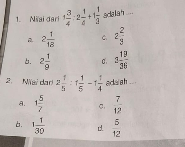 Nilai dari 1 3/4 :2 1/4 +1 1/3  adalah ....
a. 2 1/18  2 2/3 
C.
b. 2 1/9  3 19/36 
d.
2. Nilai dari 2 1/5 :1 1/5 -1 1/4  adalah ....
a. 1 5/7   7/12 
C.
b. 1 1/30 
d.  5/12 