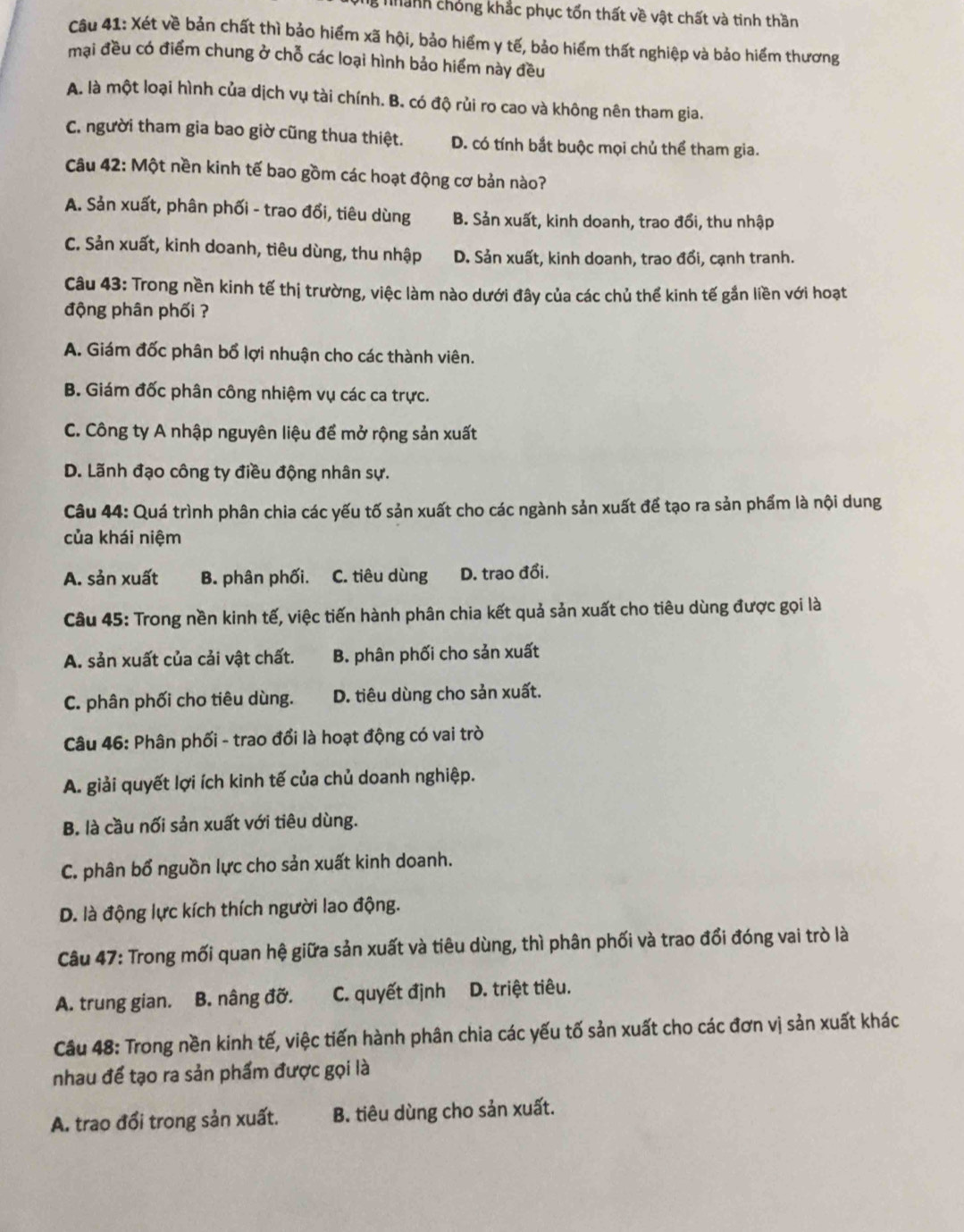 Thanh chóng khắc phục tổn thất về vật chất và tinh thần
Câu 41: Xét về bản chất thì bảo hiểm xã hội, bảo hiểm y tế, bảo hiểm thất nghiệp và bảo hiểm thương
mại đều có điểm chung ở chỗ các loại hình bảo hiểm này đều
A. là một loại hình của dịch vụ tài chính. B. có độ rủi ro cao và không nên tham gia.
C. người tham gia bao giờ cũng thua thiệt. D. có tính bắt buộc mọi chủ thể tham gia.
Câu 42: Một nền kinh tế bao gồm các hoạt động cơ bản nào?
A. Sản xuất, phân phối - trao đổi, tiêu dùng B. Sản xuất, kinh doanh, trao đổi, thu nhập
C. Sản xuất, kinh doanh, tiêu dùng, thu nhập D. Sản xuất, kinh doanh, trao đổi, cạnh tranh.
Câu 43: Trong nền kinh tế thị trường, việc làm nào dưới đây của các chủ thể kinh tế gần liền với hoạt
động phân phối ?
A. Giám đốc phân bổ lợi nhuận cho các thành viên.
B. Giám đốc phân công nhiệm vụ các ca trực.
C. Công ty A nhập nguyên liệu để mở rộng sản xuất
D. Lãnh đạo công ty điều động nhân sự.
Câu 44: Quá trình phân chia các yếu tố sản xuất cho các ngành sản xuất để tạo ra sản phẩm là nội dung
của khái niệm
A. sản xuất B. phân phối. C. tiêu dùng D. trao đổi.
Câu 45: Trong nền kinh tế, việc tiến hành phân chia kết quả sản xuất cho tiêu dùng được gọi là
A. sản xuất của cải vật chất. B. phân phối cho sản xuất
C. phân phối cho tiêu dùng. D. tiêu dùng cho sản xuất.
Câu 46: Phân phối - trao đổi là hoạt động có vai trò
A. giải quyết lợi ích kinh tế của chủ doanh nghiệp.
B. là cầu nối sản xuất với tiêu dùng.
C. phân bổ nguồn lực cho sản xuất kinh doanh.
D. là động lực kích thích người lao động.
Câu 47: Trong mối quan hệ giữa sản xuất và tiêu dùng, thì phân phối và trao đổi đóng vai trò là
A. trung gian. B. nâng đỡ. C. quyết định D. triệt tiêu.
Câu 48: Trong nền kinh tế, việc tiến hành phân chia các yếu tố sản xuất cho các đơn vị sản xuất khác
nhau để tạo ra sản phẩm được gọi là
A. trao đổi trong sản xuất. B. tiêu dùng cho sản xuất.